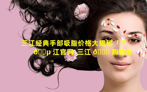 三江经典手部吸脂价格大揭秘「三 🌵 江官网-三江 🐅 购物官方网站」